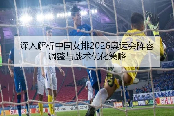 深入解析中国女排2026奥运会阵容调整与战术优化策略